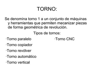 TORNO:
Se denomina torno 1 a un conjunto de máquinas
y herramientas que permiten mecanizar piezas
de forma geométrica de revolución.
Tipos de tornos:
·Torno paralelo ·Torno CNC
·Torno copiador
·Torno revólver
·Torno automático
·Torno vertical
 