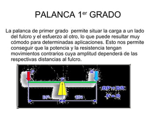 PALANCA 1er
GRADO
La palanca de primer grado permite situar la carga a un lado
del fulcro y el esfuerzo al otro, lo que puede resultar muy
cómodo para determinadas aplicaciones. Esto nos permite
conseguir que la potencia y la resistencia tengan
movimientos contrarios cuya amplitud dependerá de las
respectivas distancias al fulcro.
 
