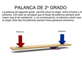 PALANCA DE 2o
GRADO
La palanca de segundo grado permite situar la carga entre el fulcro y el
esfuerza. Con esto se consigue que el brazo de potencia siempre será
mayor que el de resistencia y, en consecuencia, el esfuerzo menor que
la carga. Este tipo de palancas siempre tiene ganancia mecánica.
 