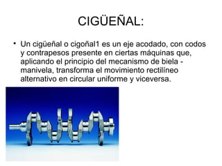 CIGÜEÑAL:

Un cigüeñal o cigoñal1 es un eje acodado, con codos
y contrapesos presente en ciertas máquinas que,
aplicando el principio del mecanismo de biela -
manivela, transforma el movimiento rectilíneo
alternativo en circular uniforme y viceversa.
 