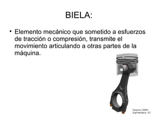 BIELA:

Elemento mecánico que sometido a esfuerzos
de tracción o compresión, transmite el
movimiento articulando a otras partes de la
máquina.
 
