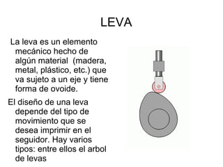 LEVA
La leva es un elemento
mecánico hecho de
algún material (madera,
metal, plástico, etc.) que
va sujeto a un eje y tiene
forma de ovoide.
El diseño de una leva
depende del tipo de
movimiento que se
desea imprimir en el
seguidor. Hay varios
tipos: entre ellos el arbol
de levas
 