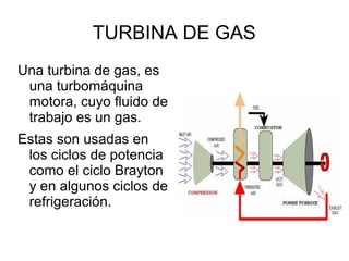 TURBINA DE GAS
Una turbina de gas, es
una turbomáquina
motora, cuyo fluido de
trabajo es un gas.
Estas son usadas en
los ciclos de potencia
como el ciclo Brayton
y en algunos ciclos de
refrigeración.
 