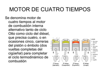 MOTOR DE CUATRO TIEMPOS
Se denomina motor de
cuatro tiempos al motor
de combustión interna
alternativo tanto de ciclo
Otto como ciclo del diésel,
que precisa cuatro, o en
ocasiones cinco, carreras
del pistón o émbolo (dos
vueltas completas del
cigüeñal) para completar
el ciclo termodinámico de
combustión
 