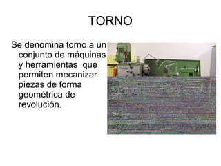 TORNO
Se denomina torno a un
conjunto de máquinas
y herramientas que
permiten mecanizar
piezas de forma
geométrica de
revolución.
 