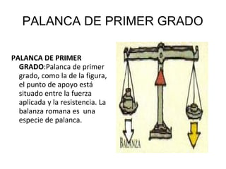 PALANCA DE PRIMER GRADO
PALANCA DE PRIMER
GRADO:Palanca de primer
grado, como la de la figura,
el punto de apoyo está
situado entre la fuerza
aplicada y la resistencia. La
balanza romana es una
especie de palanca.
 