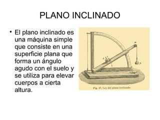 PLANO INCLINADO

El plano inclinado es
una máquina simple
que consiste en una
superficie plana que
forma un ángulo
agudo con el suelo y
se utiliza para elevar
cuerpos a cierta
altura.
 