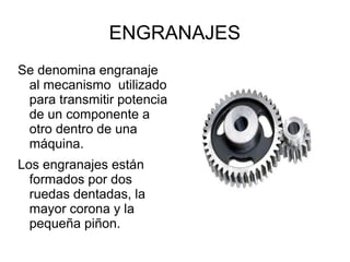 ENGRANAJES
Se denomina engranaje
al mecanismo utilizado
para transmitir potencia
de un componente a
otro dentro de una
máquina.
Los engranajes están
formados por dos
ruedas dentadas, la
mayor corona y la
pequeña piñon.
 
