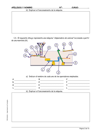APELLIDOS Y NOMBRE: Nº: CURSO: .
b) Explicar el funcionamiento de la máquina.
1.3.- El siguiente dibujo representa una máquina “disparadora de canicas” accionada a partir
de una manivela (A).
A
B
C D E
E
F G
H
I
J
KL
a) Indicar el nombre de cada uno de los operadores empleados.
A B C
D E F
G H I
L K L
b) Explicar el funcionamiento de la máquina.
©C
Página 3 de 10
EJAROSU--DepartamentodeTecnología--
 