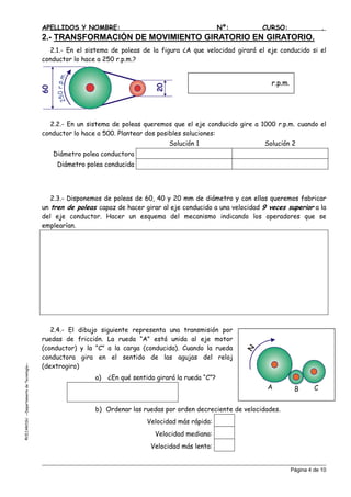 APELLIDOS Y NOMBRE: Nº: CURSO: .
2.- TRANSFORMACIÓN DE MOVIMIENTO GIRATORIO EN GIRATORIO.
2.1.- En el sistema de poleas de la figura ¿A que velocidad girará el eje conducido si el
conductor lo hace a 250 r.p.m.?
2.2.- En un sistema de poleas queremos que el eje conducido gire a 1000 r.p.m. cuando el
conductor lo hace a 500. Plantear dos posibles soluciones:
Solución 1 Solución 2
Diámetro polea conductora
Diámetro polea conducida
2.3.- Disponemos de poleas de 60, 40 y 20 mm de diámetro y con ellas queremos fabricar
un tren de poleas capaz de hacer girar al eje conducido a una velocidad 9 veces superior a la
del eje conductor. Hacer un esquema del mecanismo indicando los operadores que se
emplearían.
2.4.- El dibujo siguiente representa una transmisión por
ruedas de fricción. La rueda “A” está unida al eje motor
(conductor) y la “C” a la carga (conducida). Cuando la rueda
conductora gira en el sentido de las agujas del reloj
(dextrogiro)
EJAROSU--DepartamentodeTecnología--
a) ¿En qué sentido girará la rueda “C”?
b) Ordenar las ruedas por orden decreciente de velocidades.
©C
Página 4 de 10
Velocidad más rápida:
Velocidad mediana:
Velocidad más lenta:
250r.p.m.
r.p.m.
A B C
N
 