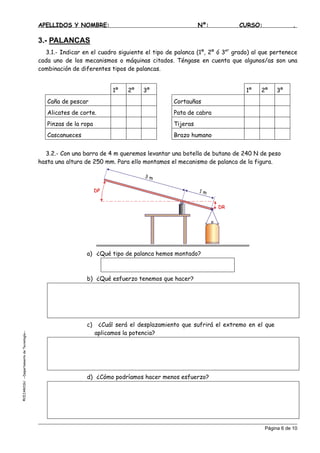 APELLIDOS Y NOMBRE: Nº: CURSO: .
3.- PALANCAS
3.1.- Indicar en el cuadro siguiente el tipo de palanca (1º, 2º ó 3er
grado) al que pertenece
cada uno de los mecanismos o máquinas citados. Téngase en cuenta que algunos/as son una
combinación de diferentes tipos de palancas.
1º 2º 3º 1º 2º 3º
Caña de pescar Cortauñas
Alicates de corte. Pata de cabra
Pinzas de la ropa Tijeras
Cascanueces Brazo humano
3.2.- Con una barra de 4 m queremos levantar una botella de butano de 240 N de peso
hasta una altura de 250 mm. Para ello montamos el mecanismo de palanca de la figura.
3 m
1 m
DR
DP
a) ¿Qué tipo de palanca hemos montado?
b) ¿Qué esfuerzo tenemos que hacer?
c) ¿Cuál será el desplazamiento que sufrirá el extremo en el que
aplicamos la potencia?
EJAROSU--DepartamentodeTecnología--
d) ¿Cómo podríamos hacer menos esfuerzo?
©C
Página 6 de 10
 