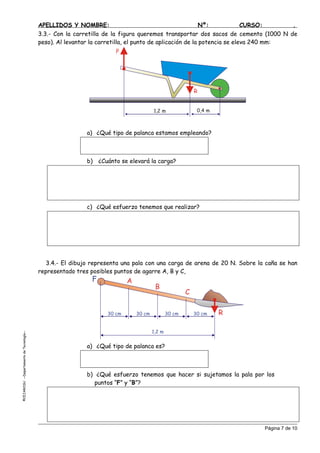 APELLIDOS Y NOMBRE: Nº: CURSO: .
3.3.- Con la carretilla de la figura queremos transportar dos sacos de cemento (1000 N de
peso). Al levantar la carretilla, el punto de aplicación de la potencia se eleva 240 mm:
0,4 m1,2 m
P
R
a) ¿Qué tipo de palanca estamos empleando?
b) ¿Cuánto se elevará la carga?
c) ¿Qué esfuerzo tenemos que realizar?
3.4.- El dibujo representa una pala con una carga de arena de 20 N. Sobre la caña se han
representado tres posibles puntos de agarre A, B y C,
1,2 m
30 cm 30 cm30 cm30 cm
A
B
C
F
R
EJAROSU--DepartamentodeTecnología--
a) ¿Qué tipo de palanca es?
b) ¿Qué esfuerzo tenemos que hacer si sujetamos la pala por los
puntos “F” y “B”?
©C
Página 7 de 10
 