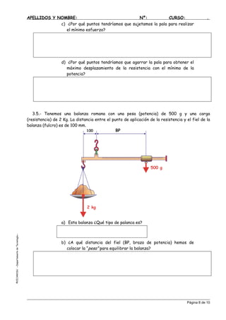 APELLIDOS Y NOMBRE: Nº: CURSO: .
c) ¿Por qué puntos tendríamos que sujetamos la pala para realizar
el mínimo esfuerzo?
d) ¿Por qué puntos tendríamos que agarrar la pala para obtener el
máximo desplazamiento de la resistencia con el mínimo de la
potencia?
3.5.- Tenemos una balanza romana con una pesa (potencia) de 500 g y una carga
(resistencia) de 2 Kg. La distancia entre el punto de aplicación de la resistencia y el fiel de la
balanza (fulcro) es de 100 mm.
500 g
2 kg
100 BP
a) Esta balanza ¿Qué tipo de palanca es?
EJAROSU--DepartamentodeTecnología--
b) ¿A qué distancia del fiel (BP, brazo de potencia) hemos de
colocar la “pesa” para equilibrar la balanza?
©C
Página 8 de 10
 