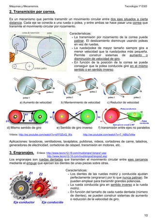 Máquinas y Mecanismos. Tecnología 1º ESO
10
2. Transmisión por correa.
Es un mecanismo que permite transmitir un movimiento circular entre dos ejes situados a cierta
distancia. Cada eje se conecta a una rueda o polea, y entre ambas se hace pasar una correa que
transmite el movimiento circular por rozamiento.
Características:
- La transmisión por rozamiento de la correa puede
patinar. El deslizamiento disminuye usando poleas
en vez de ruedas.
- La rueda/polea de mayor tamaño siempre gira a
menor velocidad que la rueda/polea más pequeña.
Permite construir sistemas de aumento o
disminución de velocidad de giro.
- En función de la posición de la correa se puede
conseguir que la polea conducida gire en el mismo
sentido o en sentido inverso.
a) Aumento de velocidad b) Mantenimiento de velocidad c) Reductor de velocidad
d) Mismo sentido de giro e) Sentido de giro inverso f) transmisión entre ejes no paralelos
Videos: http://es.youtube.com/watch?v=sFF0ZciQ_Ws http://es.youtube.com/watch?v=7_htBtz7xNw
Aplicaciones: lavadoras, ventiladores, lavaplatos, pulidoras, videos, cortadores de carne, taladros,
generadores de electricidad, cortadoras de césped, transmisión en motores, etc.
3. Engranajes. Enlace: http://www.tecno12-18.com/mud/engra1/engra1.asp
http://www.tecno12-18.com/mud/engra2/engra2.asp
Los engranajes son ruedas dentadas que transmiten el movimiento circular entre ejes cercanos
mediante el empuje que ejercen los dientes de unas piezas sobre otras.
Características:
- Los dientes de las ruedas motriz y conducida ajustan
perfectamente (engranan) por lo que nunca patinan. Se
pueden emplear para transmitir grandes potencias.
- La rueda conducida gira en sentido inverso a la rueda
motriz.
- En función del tamaño de cada rueda dentada (número
de dientes), se pueden construir sistemas de aumento
o reducción de la velocidad de giro.
 