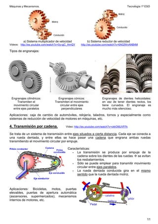 Máquinas y Mecanismos. Tecnología 1º ESO
11
a) Sistema multiplicador de velocidad b) Sistema reductor de velocidad
Videos: http://es.youtube.com/watch?v=0y-qjC_HmQY http://es.youtube.com/watch?v=6A02WnANB4M
Tipos de engranajes:
Aplicaciones: caja de cambio de automóviles, relojería, taladros, tornos y especialmente como
sistemas de reducción de velocidad de motores en máquinas, etc.
4. Transmisión por cadena. Video: http://es.youtube.com/watch?v=ckkOt8JVFFk
Se trata de un sistema de transmisión entre ejes situados a cierta distancia. Cada eje se conecta a
una rueda dentada, y entre ellas se hace pasar una cadena que engrana ambas ruedas
transmitiendo el movimiento circular por empuje.
Características:
- La transmisión se produce por empuje de la
cadena sobre los dientes de las ruedas  se evitan
los resbalamientos.
- Sólo se puede emplear para transmitir movimiento
circular entre ejes paralelos.
- La rueda dentada conducida gira en el mismo
sentido que la rueda dentada motriz.
Aplicaciones: Bicicletas, motos, puertas
elevables, puertas de apertura automática
(ascensores, supermercados), mecanismos
internos de motores, etc.
Engranajes cilíndricos:
Transmiten el
movimiento circular
entre ejes paralelos
Engranajes cónicos:
Transmiten el movimiento
circular entre ejes
perpendiculares
Engranajes de dientes helicoidales:
en vez de tener dientes rectos, los
tiene curvados. El engranaje es
mucho más silencioso.
 