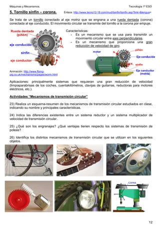 Máquinas y Mecanismos. Tecnología 1º ESO
12
5. Tornillo sinfín – corona. Enlace: http://www.tecno12-18.com/mud/tsinfin/tsinfin.asp?link=lengua=
Se trata de un tornillo conectado al eje motriz que se engrana a una rueda dentada (corona)
conectada al eje conducido. El movimiento circular se transmite del tornillo a la corona por empuje.
Características:
- Es un mecanismo que se usa para transmitir un
movimiento circular entre ejes perpendiculares.
- Es un mecanismo que proporciona una gran
reducción de velocidad de giro.
Animación: http://www.flying-
pig.co.uk/mechanisms/pages/worm.html
Aplicaciones: principalmente sistemas que requieran una gran reducción de velocidad
(limpiaparabrisas de los coches, cuentakilómetros, clavijas de guitarras, reductoras para motores
eléctricos, etc.).
Actividades “Mecanismos de transmisión circular”
23) Realiza un esquema-resumen de los mecanismos de transmisión circular estudiados en clase,
indicando su nombre y principales características.
24) Indica las diferencias existentes entre un sistema reductor y un sistema multiplicador de
velocidad de transmisión circular.
25) ¿Qué son los engranajes? ¿Qué ventajas tienen respecto los sistemas de transmisión de
poleas?
26) Identifica los distintos mecanismos de transmisión circular que se utilizan en los siguientes
objetos.
 