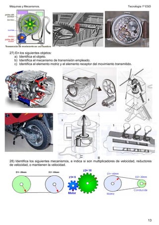 Máquinas y Mecanismos. Tecnología 1º ESO
13
27) En los siguientes objetos:
a) Identifica el objeto.
b) Identifica el mecanismo de transmisión empleado.
c) Identifica el elemento motriz y el elemento receptor del movimiento transmitido.
28) Identifica los siguientes mecanismos, e indica si son multiplicadores de velocidad, reductores
de velocidad, o mantienen la velocidad.
 