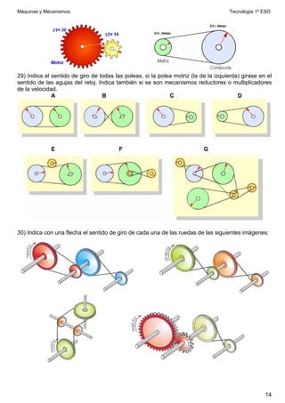 Máquinas y Mecanismos. Tecnología 1º ESO
14
29) Indica el sentido de giro de todas las poleas, si la polea motriz (la de la izquierda) girase en el
sentido de las agujas del reloj. Indica también si se son mecanismos reductores o multiplicadores
de la velocidad.
A B C D
E F G
30) Indica con una flecha el sentido de giro de cada una de las ruedas de las siguientes imágenes:
 