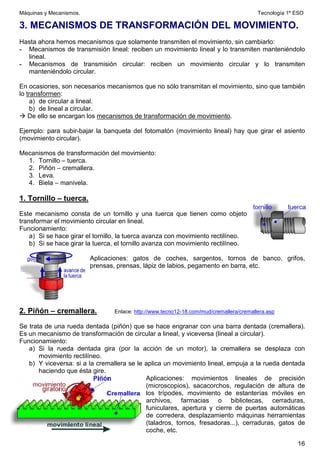 Máquinas y Mecanismos. Tecnología 1º ESO
16
3. MECANISMOS DE TRANSFORMACIÓN DEL MOVIMIENTO.
Hasta ahora hemos mecanismos que solamente transmiten el movimiento, sin cambiarlo:
- Mecanismos de transmisión lineal: reciben un movimiento lineal y lo transmiten manteniéndolo
lineal.
- Mecanismos de transmisión circular: reciben un movimiento circular y lo transmiten
manteniéndolo circular.
En ocasiones, son necesarios mecanismos que no sólo transmitan el movimiento, sino que también
lo transformen:
a) de circular a lineal.
b) de lineal a circular.
 De ello se encargan los mecanismos de transformación de movimiento.
Ejemplo: para subir-bajar la banqueta del fotomatón (movimiento lineal) hay que girar el asiento
(movimiento circular).
Mecanismos de transformación del movimiento:
1. Tornillo – tuerca.
2. Piñón – cremallera.
3. Leva.
4. Biela – manivela.
1. Tornillo – tuerca.
Este mecanismo consta de un tornillo y una tuerca que tienen como objeto
transformar el movimiento circular en lineal.
Funcionamiento:
a) Si se hace girar el tornillo, la tuerca avanza con movimiento rectilíneo.
b) Si se hace girar la tuerca, el tornillo avanza con movimiento rectilíneo.
Aplicaciones: gatos de coches, sargentos, tornos de banco, grifos,
prensas, prensas, lápiz de labios, pegamento en barra, etc.
2. Piñón – cremallera. Enlace: http://www.tecno12-18.com/mud/cremallera/cremallera.asp
Se trata de una rueda dentada (piñón) que se hace engranar con una barra dentada (cremallera).
Es un mecanismo de transformación de circular a lineal, y viceversa (lineal a circular).
Funcionamiento:
a) Si la rueda dentada gira (por la acción de un motor), la cremallera se desplaza con
movimiento rectilíneo.
b) Y viceversa: si a la cremallera se le aplica un movimiento lineal, empuja a la rueda dentada
haciendo que ésta gire.
Aplicaciones: movimientos lineales de precisión
(microscopios), sacacorchos, regulación de altura de
los trípodes, movimiento de estanterías móviles en
archivos, farmacias o bibliotecas, cerraduras,
funiculares, apertura y cierre de puertas automáticas
de corredera, desplazamiento máquinas herramientas
(taladros, tornos, fresadoras...), cerraduras, gatos de
coche, etc.
 