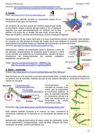 Máquinas y Mecanismos. Tecnología 1º ESO
17
Leva.gif
Animación: http://www.flying-pig.co.uk/mechanisms/pages/rackandpinion.html
http://upload.wikimedia.org/wikipedia/commons/6/68/Rack_and_pinion_animation.gif
3. Levas.
Enlace: http://www.tecno12-18.com/mud/levas/levas.asp
Mecanismo que permite convertir un movimiento rotativo en un
movimiento lineal (pero no viceversa).
Se compone de una leva (pieza de contorno especial que recibe
el movimiento rotativo a través del eje motriz) y de un elemento
seguidor que está permanentemente en contacto con la leva
gracias a la acción de un muelle. De este modo, el giro del eje
hace que el perfil o contorno de la leva toque, mueva o empuje al seguidor.
Funcionamiento: El eje motriz hace girar a la leva (movimiento circular); el seguidor está siempre
en contacto con ella gracias al empuje del muelle, por lo que realizará un recorrido ascendente y
descendente (movimiento lineal) que depende del movimiento y la forma de la leva.
Animación: http://www.flying-pig.co.uk/mechanisms/pages/cam.html
Aplicaciones: motores de automóviles (para la apertura y cierre de
las válvulas), programadores de lavadoras (para la apertura y cierre
de los circuitos que gobiernan su funcionamiento), carretes de pesca
(mecanismo de avance-retroceso del carrete), cortapelos,
depiladoras, cerraduras, etc.
Video: http://es.youtube.com/watch?v=_HR0KHy-Yag
http://es.youtube.com/watch?v=yaZGExgDB0A
4. Biela – manivela.
Enlace: http://www.tecno12-18.com/mud/biela/biela.asp?link=lengua=
Está formado por una manivela y una barra denominada biela. La biela se encuentra articulada por
un extremo con la manivela, mientras que por el otro extremo describe un movimiento lineal en el
interior de una guía.
Funcionamiento: La
manivela se conecta a eje
motriz, que le proporciona
el movimiento giratorio. Al
girar, la manivela transmite
un movimiento circular a la
biela que experimenta un
movimiento de vaivén
(movimiento lineal).
Animación: http://www.flying-pig.co.uk/mechanisms/pages/piston.html
Este sistema también funciona a la inversa, es decir, transforma el
movimiento rectilíneo de la manivela en un movimiento de rotación en la
biela.
Aplicaciones: antiguas locomotora de vapor, motor de combustión (motor
de los automóviles), limpiaparabrisas, rueda de afilar, máquina de coser,
compresor de pistón, sierras automáticas, etc.
 