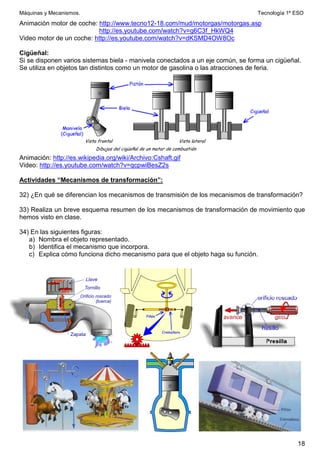 Máquinas y Mecanismos. Tecnología 1º ESO
18
Animación motor de coche: http://www.tecno12-18.com/mud/motorgas/motorgas.asp
http://es.youtube.com/watch?v=g6C3f_HkWQ4
Video motor de un coche: http://es.youtube.com/watch?v=dKSMD4OW8Oc
Cigüeñal:
Si se disponen varios sistemas biela - manivela conectados a un eje común, se forma un cigüeñal.
Se utiliza en objetos tan distintos como un motor de gasolina o las atracciones de feria.
Animación: http://es.wikipedia.org/wiki/Archivo:Cshaft.gif
Video: http://es.youtube.com/watch?v=qcpwiBesZ2s
Actividades “Mecanismos de transformación”:
32) ¿En qué se diferencian los mecanismos de transmisión de los mecanismos de transformación?
33) Realiza un breve esquema resumen de los mecanismos de transformación de movimiento que
hemos visto en clase.
34) En las siguientes figuras:
a) Nombra el objeto representado.
b) Identifica el mecanismo que incorpora.
c) Explica cómo funciona dicho mecanismo para que el objeto haga su función.
 