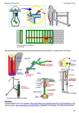 Máquinas y Mecanismos. Tecnología 1º ESO
20
35) identifica estos mecanismos de transformación del movimiento, y explica cómo funcionan.
REPASO:
Unidad Didáctica On-Line (repaso): http://www.librosvivos.net/smtc/homeTC.asp?TemaClave=1123
Videos repaso: http://www.librosvivos.org/videos/ (apartado Tecnologías, ‘El sueño de Leonardo’)
 