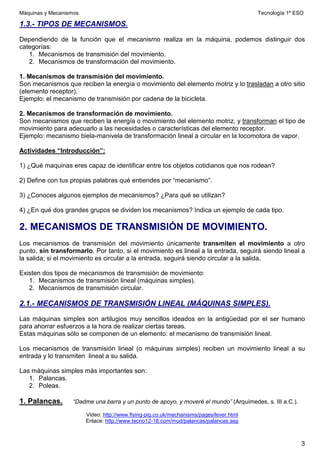 Máquinas y Mecanismos. Tecnología 1º ESO
3
1.3.- TIPOS DE MECANISMOS.
Dependiendo de la función que el mecanismo realiza en la máquina, podemos distinguir dos
categorías:
1. Mecanismos de transmisión del movimiento.
2. Mecanismos de transformación del movimiento.
1. Mecanismos de transmisión del movimiento.
Son mecanismos que reciben la energía o movimiento del elemento motriz y lo trasladan a otro sitio
(elemento receptor).
Ejemplo: el mecanismo de transmisión por cadena de la bicicleta.
2. Mecanismos de transformación de movimiento.
Son mecanismos que reciben la energía o movimiento del elemento motriz, y transforman el tipo de
movimiento para adecuarlo a las necesidades o características del elemento receptor.
Ejemplo: mecanismo biela-manivela de transformación lineal a circular en la locomotora de vapor.
Actividades “Introducción”:
1) ¿Qué maquinas eres capaz de identificar entre los objetos cotidianos que nos rodean?
2) Define con tus propias palabras qué entiendes por “mecanismo”.
3) ¿Conoces algunos ejemplos de mecanismos? ¿Para qué se utilizan?
4) ¿En qué dos grandes grupos se dividen los mecanismos? Indica un ejemplo de cada tipo.
2. MECANISMOS DE TRANSMISIÓN DE MOVIMIENTO.
Los mecanismos de transmisión del movimiento únicamente transmiten el movimiento a otro
punto, sin transformarlo. Por tanto, si el movimiento es lineal a la entrada, seguirá siendo lineal a
la salida; si el movimiento es circular a la entrada, seguirá siendo circular a la salida.
Existen dos tipos de mecanismos de transmisión de movimiento:
1. Mecanismos de transmisión lineal (máquinas simples).
2. Mecanismos de transmisión circular.
2.1.- MECANISMOS DE TRANSMISIÓN LINEAL (MÁQUINAS SIMPLES).
Las máquinas simples son artilugios muy sencillos ideados en la antigüedad por el ser humano
para ahorrar esfuerzos a la hora de realizar ciertas tareas.
Estas máquinas sólo se componen de un elemento: el mecanismo de transmisión lineal.
Los mecanismos de transmisión lineal (o máquinas simples) reciben un movimiento lineal a su
entrada y lo transmiten lineal a su salida.
Las máquinas simples más importantes son:
1. Palancas.
2. Poleas.
1. Palancas. “Dadme una barra y un punto de apoyo, y moveré el mundo” (Arquímedes, s. III a.C.).
Video: http://www.flying-pig.co.uk/mechanisms/pages/lever.html
Enlace: http://www.tecno12-18.com/mud/palancas/palancas.asp
 
