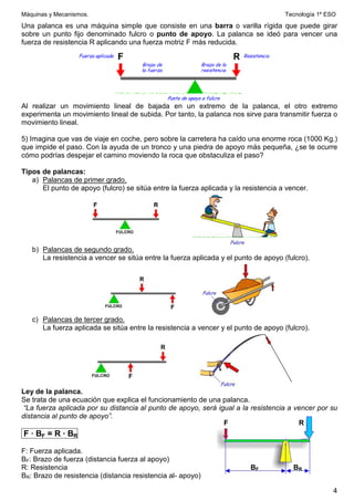Máquinas y Mecanismos. Tecnología 1º ESO
4
Una palanca es una máquina simple que consiste en una barra o varilla rígida que puede girar
sobre un punto fijo denominado fulcro o punto de apoyo. La palanca se ideó para vencer una
fuerza de resistencia R aplicando una fuerza motriz F más reducida.
Al realizar un movimiento lineal de bajada en un extremo de la palanca, el otro extremo
experimenta un movimiento lineal de subida. Por tanto, la palanca nos sirve para transmitir fuerza o
movimiento lineal.
5) Imagina que vas de viaje en coche, pero sobre la carretera ha caído una enorme roca (1000 Kg.)
que impide el paso. Con la ayuda de un tronco y una piedra de apoyo más pequeña, ¿se te ocurre
cómo podrías despejar el camino moviendo la roca que obstaculiza el paso?
Tipos de palancas:
a) Palancas de primer grado.
El punto de apoyo (fulcro) se sitúa entre la fuerza aplicada y la resistencia a vencer.
b) Palancas de segundo grado.
La resistencia a vencer se sitúa entre la fuerza aplicada y el punto de apoyo (fulcro).
c) Palancas de tercer grado.
La fuerza aplicada se sitúa entre la resistencia a vencer y el punto de apoyo (fulcro).
Ley de la palanca.
Se trata de una ecuación que explica el funcionamiento de una palanca.
“La fuerza aplicada por su distancia al punto de apoyo, será igual a la resistencia a vencer por su
distancia al punto de apoyo”.
F · BF = R · BR
F: Fuerza aplicada.
BF: Brazo de fuerza (distancia fuerza al apoyo)
R: Resistencia
BR: Brazo de resistencia (distancia resistencia al- apoyo)
R
F
BF BR
 