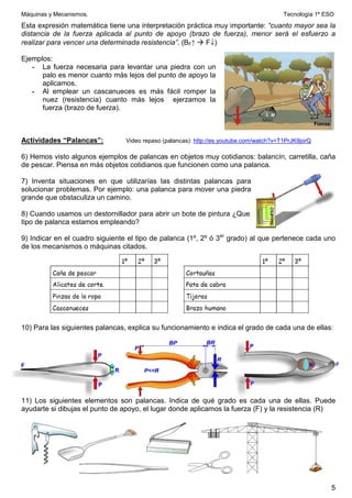 Máquinas y Mecanismos. Tecnología 1º ESO
5
Esta expresión matemática tiene una interpretación práctica muy importante: “cuanto mayor sea la
distancia de la fuerza aplicada al punto de apoyo (brazo de fuerza), menor será el esfuerzo a
realizar para vencer una determinada resistencia”. (BF↑  F↓)
Ejemplos:
- La fuerza necesaria para levantar una piedra con un
palo es menor cuanto más lejos del punto de apoyo la
aplicamos.
- Al emplear un cascanueces es más fácil romper la
nuez (resistencia) cuanto más lejos ejerzamos la
fuerza (brazo de fuerza).
Actividades “Palancas”: Video repaso (palancas): http://es.youtube.com/watch?v=T1PrJK9jorQ
6) Hemos visto algunos ejemplos de palancas en objetos muy cotidianos: balancín, carretilla, caña
de pescar. Piensa en más objetos cotidianos que funcionen como una palanca.
7) Inventa situaciones en que utilizarías las distintas palancas para
solucionar problemas. Por ejemplo: una palanca para mover una piedra
grande que obstaculiza un camino.
8) Cuando usamos un destornillador para abrir un bote de pintura ¿Que
tipo de palanca estamos empleando?
9) Indicar en el cuadro siguiente el tipo de palanca (1º, 2º ó 3er
grado) al que pertenece cada uno
de los mecanismos o máquinas citados.
10) Para las siguientes palancas, explica su funcionamiento e indica el grado de cada una de ellas:
11) Los siguientes elementos son palancas. Indica de qué grado es cada una de ellas. Puede
ayudarte si dibujas el punto de apoyo, el lugar donde aplicamos la fuerza (F) y la resistencia (R)
 