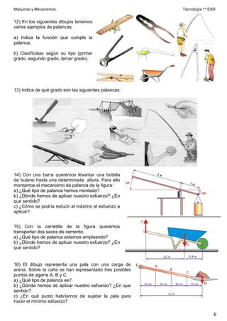 Máquinas y Mecanismos. Tecnología 1º ESO
6
12) En los siguientes dibujos tenemos
varios ejemplos de palancas.
a) Indica la función que cumple la
palanca.
b) Clasifícalas según su tipo (primer
grado, segundo grado, tercer grado).
13) Indica de qué grado son las siguientes palancas:
14) Con una barra queremos levantar una botella
de butano hasta una determinada altura. Para ello
montamos el mecanismo de palanca de la figura:
a) ¿Qué tipo de palanca hemos montado?
b) ¿Dónde hemos de aplicar nuestro esfuerzo? ¿En
que sentido?
c) ¿Cómo se podría reducir al máximo el esfuerzo a
aplicar?
15) Con la carretilla de la figura queremos
transportar dos sacos de cemento.
a) ¿Qué tipo de palanca estamos empleando?
b) ¿Dónde hemos de aplicar nuestro esfuerzo? ¿En
que sentido?
16) El dibujo representa una pala con una carga de
arena. Sobre la caña se han representado tres posibles
puntos de agarre A, B y C.
a) ¿Qué tipo de palanca es?
b) ¿Dónde hemos de aplicar nuestro esfuerzo? ¿En que
sentido?
c) ¿En qué punto habríamos de sujetar la pala para
hacer el mínimo esfuerzo?
 