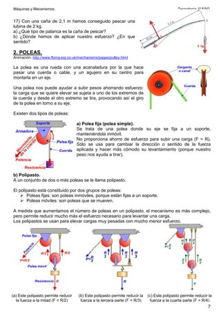 Máquinas y Mecanismos. Tecnología 1º ESO
7
17) Con una caña de 2,1 m hemos conseguido pescar una
lubina de 2 kg.
a) ¿Qué tipo de palanca es la caña de pescar?
b) ¿Dónde hemos de aplicar nuestro esfuerzo? ¿En que
sentido?
2. POLEAS.
Animación: http://www.flying-pig.co.uk/mechanisms/pages/pulley.html
La polea es una rueda con una acanaladura por la que hace
pasar una cuerda o cable, y un agujero en su centro para
montarla en un eje.
Una polea nos puede ayudar a subir pesos ahorrando esfuerzo:
la carga que se quiere elevar se sujeta a uno de los extremos de
la cuerda y desde el otro extremo se tira, provocando así el giro
de la polea en torno a su eje.
Existen dos tipos de poleas:
a) Polea fija (polea simple).
Se trata de una polea donde su eje se fija a un soporte,
manteniéndola inmóvil.
No proporciona ahorro de esfuerzo para subir una carga (F = R).
Sólo se usa para cambiar la dirección o sentido de la fuerza
aplicada y hacer más cómodo su levantamiento (porque nuestro
peso nos ayuda a tirar).
b) Polipasto.
A un conjunto de dos o más poleas se le llama polipasto.
El polipasto está constituido por dos grupos de poleas:
 Poleas fijas: son poleas inmóviles, porque están fijas a un soporte.
 Poleas móviles: son poleas que se mueven.
A medida que aumentamos el número de poleas en un polipasto, el mecanismo es más complejo,
pero permite reducir mucho más el esfuerzo necesario para levantar una carga.
Los polipastos se usan para elevar cargas muy pesadas con mucho menor esfuerzo.
(a) Este polipasto permite reducir
la fuerza a la mitad (F = R/2)
(b) Este polipasto permite reducir la
fuerza a la tercera parte (F = R/3)
(c) Este polipasto permite reducir la
fuerza a la cuarta parte (F = R/4)
 