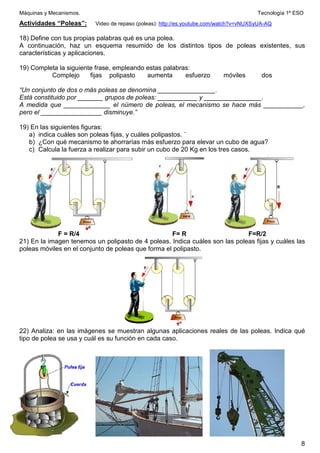 Máquinas y Mecanismos. Tecnología 1º ESO
8
Actividades “Poleas”: Video de repaso (poleas): http://es.youtube.com/watch?v=vNUXSyUA-AQ
18) Define con tus propias palabras qué es una polea.
A continuación, haz un esquema resumido de los distintos tipos de poleas existentes, sus
características y aplicaciones.
19) Completa la siguiente frase, empleando estas palabras:
Complejo fijas polipasto aumenta esfuerzo móviles dos
“Un conjunto de dos o más poleas se denomina ________________.
Está constituido por _______ grupos de poleas: ___________ y ________________.
A medida que _____________ el número de poleas, el mecanismo se hace más ___________,
pero el _________________ disminuye.”
19) En las siguientes figuras:
a) indica cuáles son poleas fijas, y cuáles polipastos. ´
b) ¿Con qué mecanismo te ahorrarías más esfuerzo para elevar un cubo de agua?
c) Calcula la fuerza a realizar para subir un cubo de 20 Kg en los tres casos.
F = R/4 F= R F=R/2
21) En la imagen tenemos un polipasto de 4 poleas. Indica cuáles son las poleas fijas y cuáles las
poleas móviles en el conjunto de poleas que forma el polipasto.
22) Analiza: en las imágenes se muestran algunas aplicaciones reales de las poleas. Indica qué
tipo de polea se usa y cuál es su función en cada caso.
 