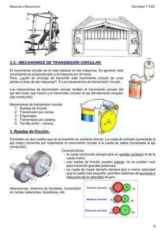 Máquinas y Mecanismos. Tecnología 1º ESO
9
2.2.- MECANISMOS DE TRANSMISIÓN CIRCULAR.
El movimiento circular es el más habitual en las máquinas. En general, este
movimiento es proporcionado a la máquina por el motor.
Pero, ¿quién se encarga de transmitir este movimiento circular de unas
partes a otras de las máquinas?  Los mecanismos de transmisión circular.
Los mecanismos de transmisión circular reciben el movimiento circular del
eje del motor (eje motor) y lo transmiten circular al eje del elemento receptor
(eje conducido).
Mecanismos de transmisión circular:
1. Ruedas de fricción.
2. Transmisión por correa.
3. Engranajes.
4. Transmisión por cadena.
5. Tornillo sinfín – corona.
1. Ruedas de fricción.
Consisten en dos ruedas que se encuentran en contacto directo. La rueda de entrada (conectada al
eje motor) transmite por rozamiento el movimiento circular a la rueda de salida (conectada al eje
conducido).
Características:
- la rueda conducida siempre gira en sentido contrario al de la
rueda motriz.
- Las ruedas de fricción pueden patinar: no se pueden usar
para transmitir grandes potencias.
- La rueda de mayor tamaño siempre gira a menor velocidad
que la rueda más pequeña: permiten sistemas de aumento o
reducción de la velocidad de giro.
Aplicaciones: dinamos de bicicletas, transmisión
en norias, balancines, tocadiscos, etc.
 