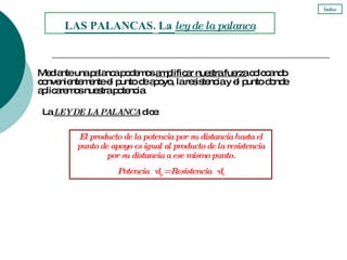 Mediante una palanca podemos  amplificar nuestra fuerza  colocando convenientemente el punto de apoyo, la resistencia y el punto donde aplicaremos nuestra potencia. La  LEY DE LA PALANCA  dice:  LAS PALANCAS .  La  ley de la palanca El producto de la potencia por su distancia hasta el punto de apoyo es igual al producto de la resistencia por su distancia a ese mismo punto. Potencia  ·  d p  = Resistencia  ·  d r Índice 
