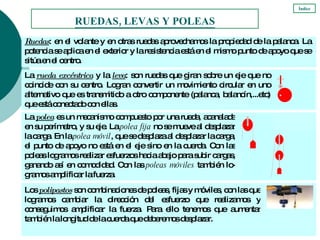 RUEDAS, LEVAS Y POLEAS Índice Ruedas : en el volante y en otras ruedas aprovechamos la propiedad de la palanca. La potencia se aplica en el exterior y la resistencia está en el mismo punto de apoyo que se sitúa en el centro. La  rueda excéntrica   y la  leva : son ruedas que giran sobre un eje que no coincide con su centro. Logran convertir un movimiento circular en uno alternativo que es transmitido a otro componente (palanca, balancín,...etc) que está conectado con ellas. Los  polipastos  son combinaciones de poleas, fijas y móviles, con las que logramos cambiar la dirección del esfuerzo que realizamos y conseguimos amplificar la fuerza. Para ello tenemos que aumentar también la longitud de la cuerda que deberemos desplazar. La  polea  es un mecanismo compuesto por una rueda, acanalada en su perímetro, y su eje. La  polea fija  no se mueve al desplazar la carga. En la  polea móvil , que se desplaza al desplazar la carga, el punto de apoyo no está en el eje sino en la cuerda. Con las poleas logramos realizar esfuerzos hacia abajo para subir cargas, ganando así en comodidad. Con las  poleas móviles  también lo-gramos amplificar la fuerza.  