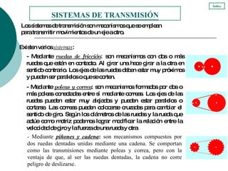 - Mediante  ruedas de fricción :  son mecanismos con dos o más ruedas que están en contacto. Al girar una hace girar a la otra en sentido contrario. Los ejes de las ruedas deben estar muy próximos y pueden ser paralelos o que se corten. - Mediante   poleas y correa : son mecanismos formados por dos o más poleas conectadas entre sí mediante correas. Los ejes de las ruedas pueden estar muy alejados y pueden estar paralelos o cortarse. Las correas pueden colocarse cruzadas para cambiar el sentido de giro. Según los diámetros de las ruedas y la rueda que actúe como motriz podemos lograr modificar la relación entre la velocidad de giro y la fuerza de una rueda y otra. Los sistemas de transmisión son mecanismos que se emplean  para transmitir movimientos de un eje a otro.  SISTEMAS DE TRANSMISIÓN Existen varios  sistemas : Índice - Mediante   piñones y cadena :  son mecanismos compuestos por dos ruedas dentadas unidas mediante una cadena. Se comportan como las transmisiones mediante poleas y correa, pero con la ventaja de que, al ser las ruedas dentadas, la cadena no corre peligro de deslizarse. 