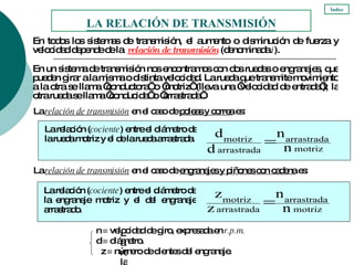 En todos los sistemas de transmisión, el aumento o disminución de fuerza y velocidad depende de la  relación de transmisión  (denominada  i ). LA RELACIÓN DE TRANSMISIÓN Índice En un sistema de transmisión nos encontramos con dos ruedas o engranajes, que pueden girar a la misma o distinta velocidad. La rueda que transmite movimiento a la otra se llama ‘conductora’ o ‘motriz’ (lleva una ‘velocidad de entrada’); la otra rueda se llama ‘conducida’ o ‘arrastrada’. La relación ( cociente ) entre el diámetro de la rueda motriz y el de la rueda arrastrada. La  relación de transmisión  en el caso de  poleas y correa  es: La relación ( cociente ) entre el número de dientes del engranaje motriz y el del engranaje arrastrado. z    número de dientes del engranaje. n    velocidad de giro, expresada en  r.p.m. d    diámetro. La  relación de transmisión  en el caso de  engranajes y piñones con cadena  es: La relación ( cociente ) entre el diámetro de la engranaje motriz y el del engranaje arrastrado. 