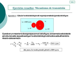 Ejercicio 2 .-  Calcular la velocidad de giro del engranaje arrastrado (grande) de la figura: Ejercicios resueltos : Mecanismos de transmisión Cuando en un mecanismo de engranajes como el de la figura, conocemos la velocidad de giro de una rueda, se puede averiguar la velocidad de giro de la otra rueda utilizando la relación de transmisión:  Índice n 1  = 1000 r.p.m. z 1  = 8 n 2 z 2  = 16 Así, pues, la rueda grande girará a 500 r.p.m. 