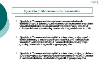 Ejercicio 3 : Tenemos un sistema polea-correa cuya relación de transmisión es 0,3. Sabiendo que el diámetro de la rueda motriz es 12 cm y la velocidad de giro de la rueda arrastrada es 620 r.p.m., calcular el diámetro de la rueda arrastrada y la velocidad de giro de la rueda motriz. Ejercicio 4 : Tenemos un sistema piñón-cadena; el engranaje pequeño tiene 12 dientes y el engranaje grande gira a 540 r.pm.; la relación de transmisión vale 0,387. Calcular el número de dientes del engranaje grande y la velocidad de giro del engranaje pequeño. Ejercicio 5 : Tenemos un sistema piñón-cadena; el engranaje grande tiene 30 dientes y gira a 320 r.pm.; la relación de transmisión vale 0,7. Calcular el número de dientes y la velocidad de giro del engranaje pequeño. Ejercicio  6 : Mecanismos de transmisión Índice 