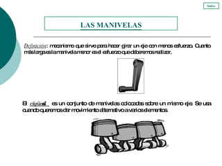 Definición : mecanismo que sirve para hacer girar un eje con menos esfuerzo. Cuanto más larga es la manivela menor es el esfuerzo que deberemos realizar. El  cigüeñal  es un conjunto de manivelas colocadas sobre un mismo eje. Se usa cuando queremos dar movimiento alternativo a varios elementos.  LAS MANIVELAS Índice 