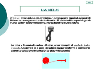 Definición : barra rígida que está conectada a un cuerpo que gira. Cuando el cuerpo gira la biela se desplaza según un movimiento alternativo. El efecto también se puede logra a la inversa, es decir, transformando un movimiento alternativo en uno gira-torio. La biela y la manivela suelen utilizarse juntas formando el  conjunto biela-manivela . Un ejemplo es el pedal de la bicicleta que transforma el movimiento alternativo de la pierna en la rotación del plato y de las ruedas. LAS BIELAS Índice 
