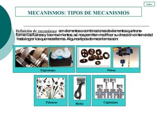 Definición de  mecanismos :  son elementos o combinaciones de elementos que trans-forman las fuerzas y los movimientos; así nos permiten modificar su dirección e inten-sidad  hasta lograr los que necesitamos. Algunos tipos de mecanismos son: MECANISMOS: TIPOS DE MECANISMOS Índice Engranajes   Poleas Bielas   Cigüeñales   Palancas   