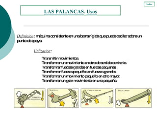 Utilización : Transmitir movimientos. Transformar un movimiento en otro de sentido contrario. Transformar fuerzas grandes en fuerzas pequeñas. Transformar fuerzas pequeñas en fuerzas grandes. Transformar un movimiento pequeño en otro mayor. Transformar un gran movimiento en uno pequeño. LAS PALANCAS .  Usos Definición : máquina consistente en una barra rígida que puede oscilar sobre un punto de apoyo. Índice 