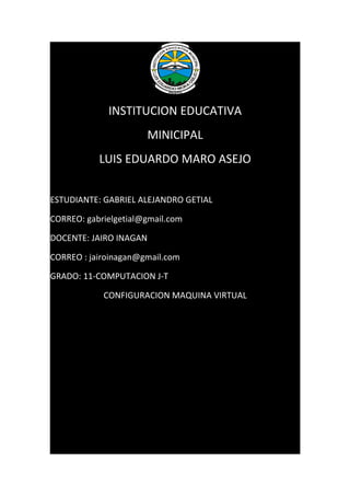 INSTITUCION EDUCATIVA
                      MINICIPAL
           LUIS EDUARDO MARO ASEJO


ESTUDIANTE: GABRIEL ALEJANDRO GETIAL

CORREO: gabrielgetial@gmail.com

DOCENTE: JAIRO INAGAN

CORREO : jairoinagan@gmail.com

GRADO: 11-COMPUTACION J-T

            CONFIGURACION MAQUINA VIRTUAL
 