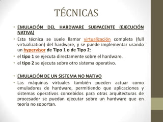 TÉCNICAS
• EMULACIÓN DEL HARDWARE SUBYACENTE (EJECUCIÓN
  NATIVA)
• Esta técnica se suele llamar virtualización completa (full
  virtualization) del hardware, y se puede implementar usando
  un hypervisor de Tipo 1 o de Tipo 2:
• el tipo 1 se ejecuta directamente sobre el hardware.
• el tipo 2 se ejecuta sobre otro sistema operativo.

• EMULACIÓN DE UN SISTEMA NO NATIVO
• Las máquinas virtuales también pueden actuar como
  emuladores de hardware, permitiendo que aplicaciones y
  sistemas operativos concebidos para otras arquitecturas de
  procesador se puedan ejecutar sobre un hardware que en
  teoría no soportan.
 