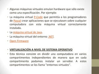 • Algunas máquinas virtuales emulan hardware que sólo existe
  como una especificación. Por ejemplo:
• La máquina virtual P-Code que permitía a los programadores
  de Pascal crear aplicaciones que se ejecutasen sobre cualquier
  computadora con esta máquina virtual correctamente
  instalada.
• La máquina virtual de Java.
• La máquina virtual del entorno .NET.
• Open Firmware

• VIRTUALIZACIÓN A NIVEL DE SISTEMA OPERATIVO
• Esta técnica consiste en dividir una computadora en varios
  compartimentos independientes de manera que en cada
  compartimento podamos instalar un servidor. A estos
  compartimentos se los llama "entornos virtuales".
 