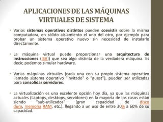 APLICACIONES DE LAS MÁQUINAS
           VIRTUALES DE SISTEMA
• Varios sistemas operativos distintos pueden coexistir sobre la misma
  computadora, en sólido aislamiento el uno del otro, por ejemplo para
  probar un sistema operativo nuevo sin necesidad de instalarlo
  directamente.

• La máquina virtual puede proporcionar una arquitectura de
  instrucciones (ISA]) que sea algo distinta de la verdadera máquina. Es
  decir, podemos simular hardware.

• Varias máquinas virtuales (cada una con su propio sistema operativo
  llamado sistema operativo "invitado" o "guest"), pueden ser utilizadas
  para consolidar servidores.

• La virtualización es una excelente opción hoy día, ya que las máquinas
  actuales (Laptops, desktops, servidores) en la mayoría de los casos están
  siendo       "sub-utilizados"     (gran      capacidad      de      disco
  duro, memoria RAM, etc.), llegando a un uso de entre 30% a 60% de su
  capacidad.
 