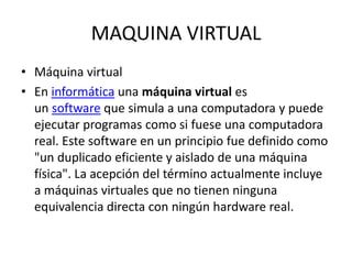 MAQUINA VIRTUAL
• Máquina virtual
• En informática una máquina virtual es
un software que simula a una computadora y puede
ejecutar programas como si fuese una computadora
real. Este software en un principio fue definido como
"un duplicado eficiente y aislado de una máquina
física". La acepción del término actualmente incluye
a máquinas virtuales que no tienen ninguna
equivalencia directa con ningún hardware real.
 