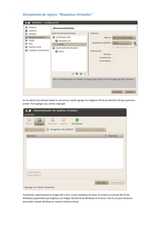 Documento de Apoyo “Maquinas Virtuales “
Se nos abrirá una ventana desde la cual vamos a poder agregar las imágenes ISO de los distintos SO que queramos
probar. Para agregar una, vamos a Agregar.
Finalmente, seleccionamos la imagen ISO y listo. Lo que acabamos de hacer es simular la inserción del CD de
Windows (suponiendo que elegimos una imágen ISO del CD de Windows) al arrancar. Este es un paso necesario
para poder instalar Windows en nuestra máquina virtual.
 