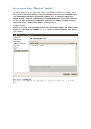 Documento de Apoyo “Maquinas Virtuales “
Esto también resulta muy útil para probar distros de Linux. Claro, te podés bajar la ISO de una distro que quieras
probar. Luego, a tu máquina virtual le decís que arranque leyendo esta ISO, supongamos, de Linux Mint 9. Cuando
corras la máquina vas a poder probar Linux Mint como si fuera un Live CD, tal como podrías probarlo en una
máquina "de verdad". Es más, si te gusta, luego podés instalarlo efectivamente en tu máquina virtual. El resultado
final sería este: seguís teniendo tu distro Linux instalada como siempre, sólo que ahora vas a poder correr Linux
Mint 9 y probarlo como si se tratara de una aplicación más. Interesante, ¿no?
Carpetas compartidas
Si querés que tu máquina virtual pueda acceder a alguna carpeta de tu máquina "verdadera" sólo tenés que agregar
la ruta de esa carpeta en esta opción. Para ello, hacé clic en el botón que tiene una carpeta y un +, como se ve en la
captura siguiente:
Cómo correr la máquina virtual
Bueno, esto es lo más fácil. Elegí tu máquina de la lista en la pantalla principal de Virtual box y apretá el botón
Iniciar.
 